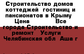 Строительство домов, коттеджей, гостиниц и пансионатов в Крыму › Цена ­ 35 000 - Все города Строительство и ремонт » Услуги   . Челябинская обл.,Аша г.